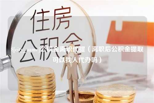 昆明公积金离职代提（离职后公积金提取可以找人代办吗）